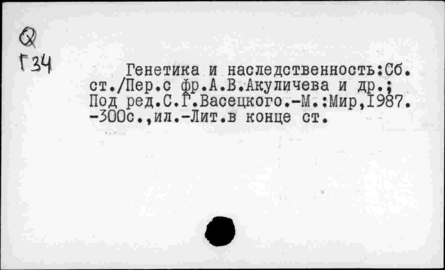 ﻿
Генетика и наследственность;Сб. ст./Пер.с фр.А.В.Акуличева и др.; Под ред.С.г.Васецкого.-М.:Мир,1987. -ЗООс.,ил.-Лит.в конце ст.